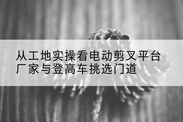 朗县电动剪叉升降平台厂家-从工地实操看电动剪叉平台厂家与登高车挑选门道