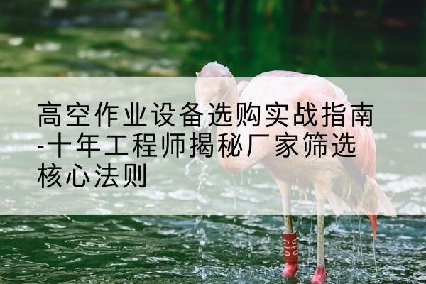 朗县剪叉式升降机厂家-高空作业设备选购实战指南-十年工程师揭秘厂家筛选核心法则