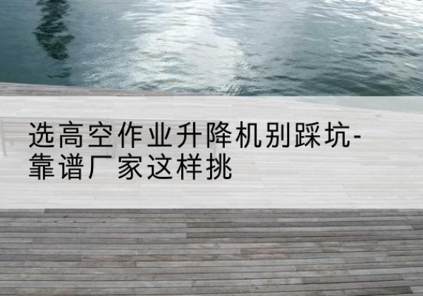 朗县剪叉式升降机厂家-选高空作业升降机别踩坑-靠谱厂家这样挑