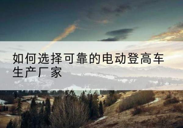 朗县电动登高车厂家-如何选择可靠的电动登高车生产厂家