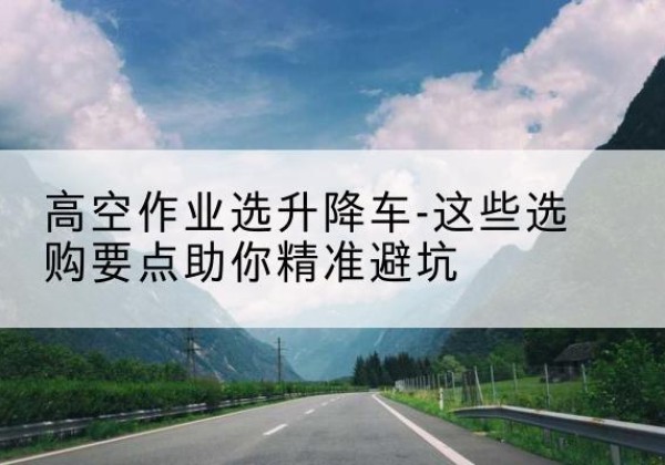 朗县升降车厂家-高空作业选升降车-这些选购要点助你*避坑