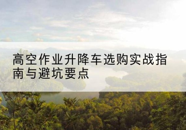 朗县升降车怎么选-高空作业升降车选购实战指南与避坑要点